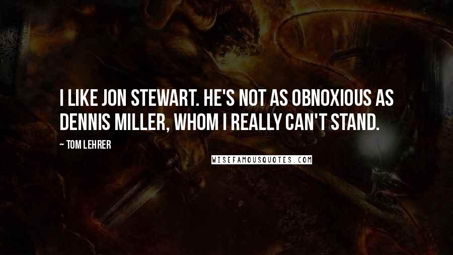 Tom Lehrer Quotes: I like Jon Stewart. He's not as obnoxious as Dennis Miller, whom I really can't stand.