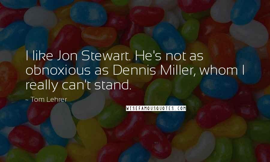 Tom Lehrer Quotes: I like Jon Stewart. He's not as obnoxious as Dennis Miller, whom I really can't stand.