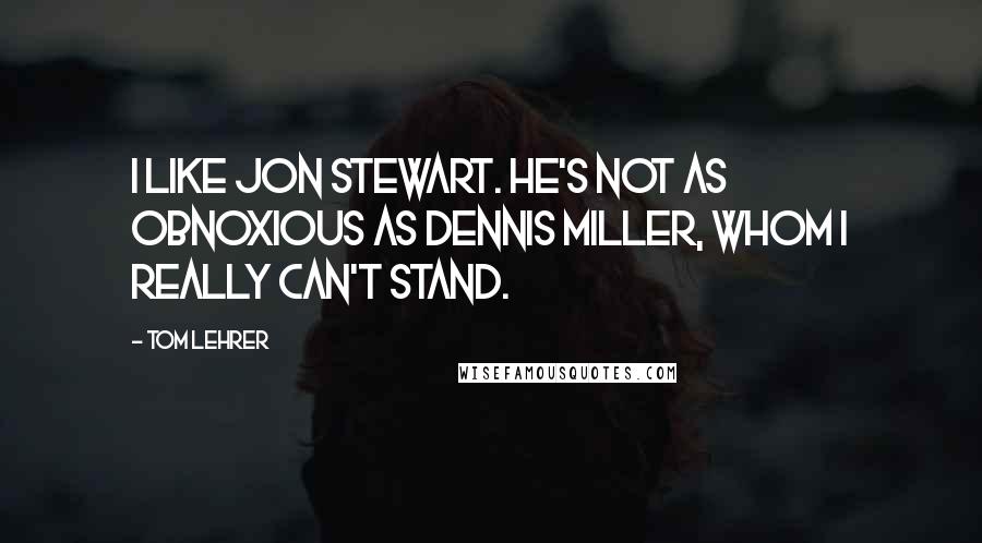 Tom Lehrer Quotes: I like Jon Stewart. He's not as obnoxious as Dennis Miller, whom I really can't stand.