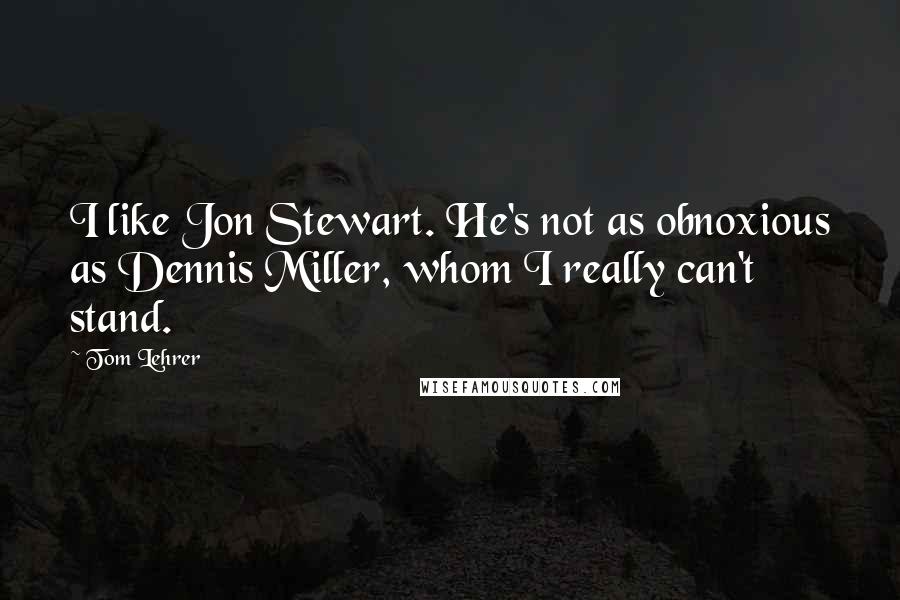 Tom Lehrer Quotes: I like Jon Stewart. He's not as obnoxious as Dennis Miller, whom I really can't stand.