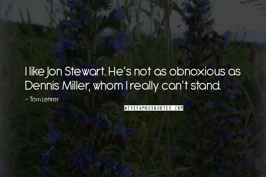 Tom Lehrer Quotes: I like Jon Stewart. He's not as obnoxious as Dennis Miller, whom I really can't stand.