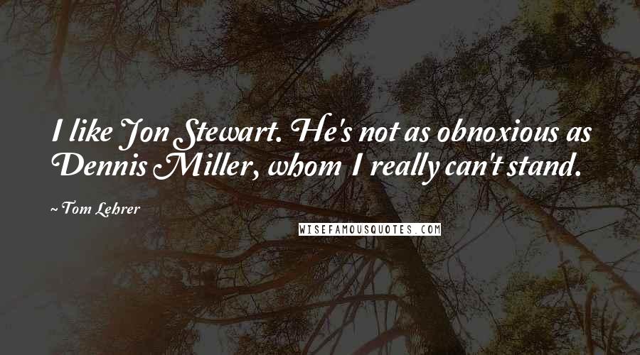 Tom Lehrer Quotes: I like Jon Stewart. He's not as obnoxious as Dennis Miller, whom I really can't stand.