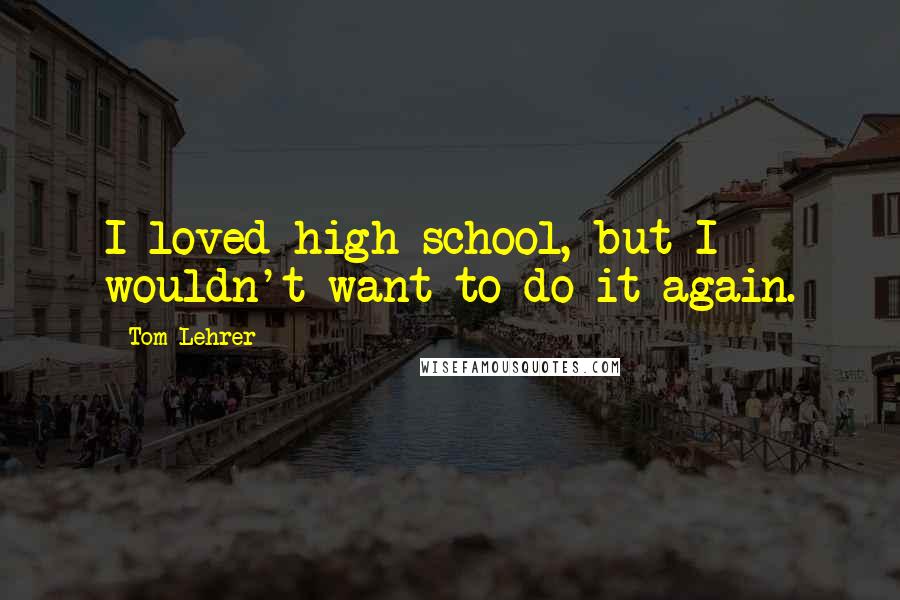 Tom Lehrer Quotes: I loved high school, but I wouldn't want to do it again.
