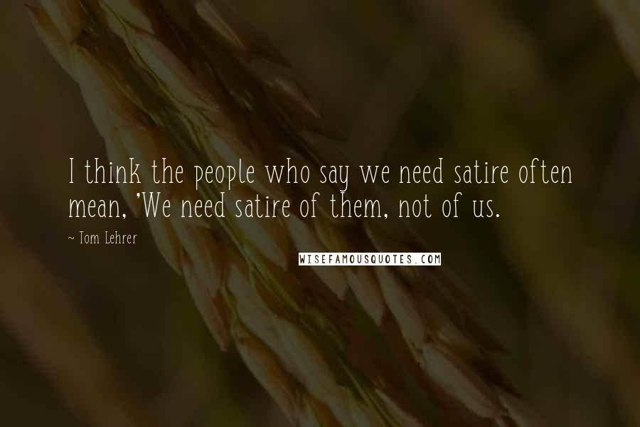 Tom Lehrer Quotes: I think the people who say we need satire often mean, 'We need satire of them, not of us.