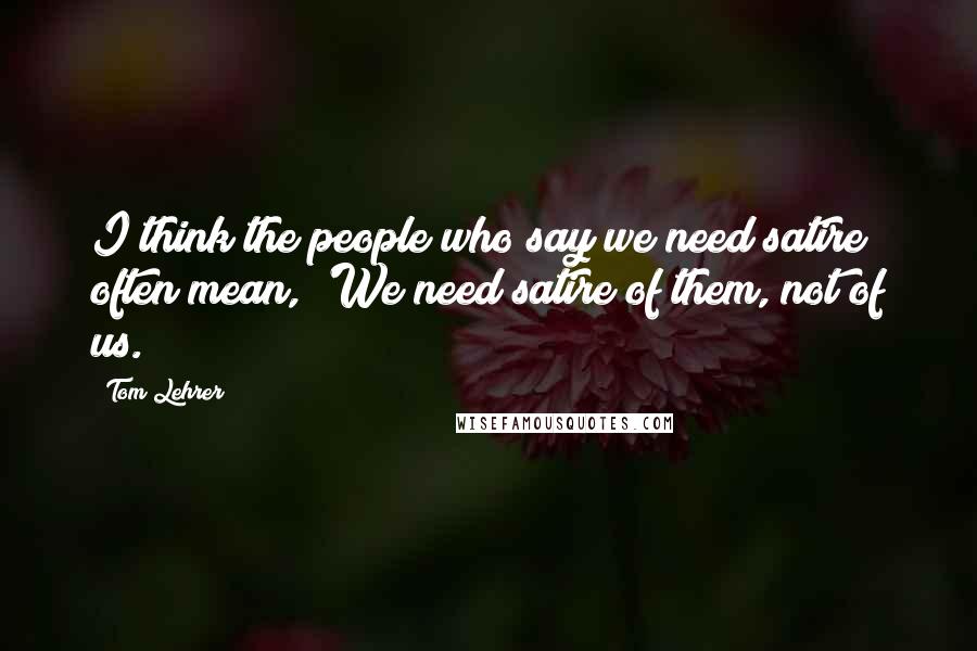 Tom Lehrer Quotes: I think the people who say we need satire often mean, 'We need satire of them, not of us.