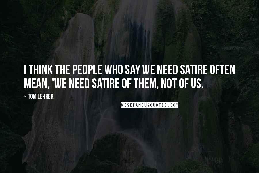 Tom Lehrer Quotes: I think the people who say we need satire often mean, 'We need satire of them, not of us.