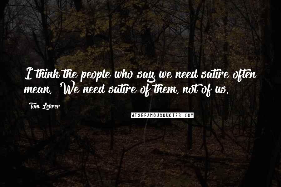 Tom Lehrer Quotes: I think the people who say we need satire often mean, 'We need satire of them, not of us.