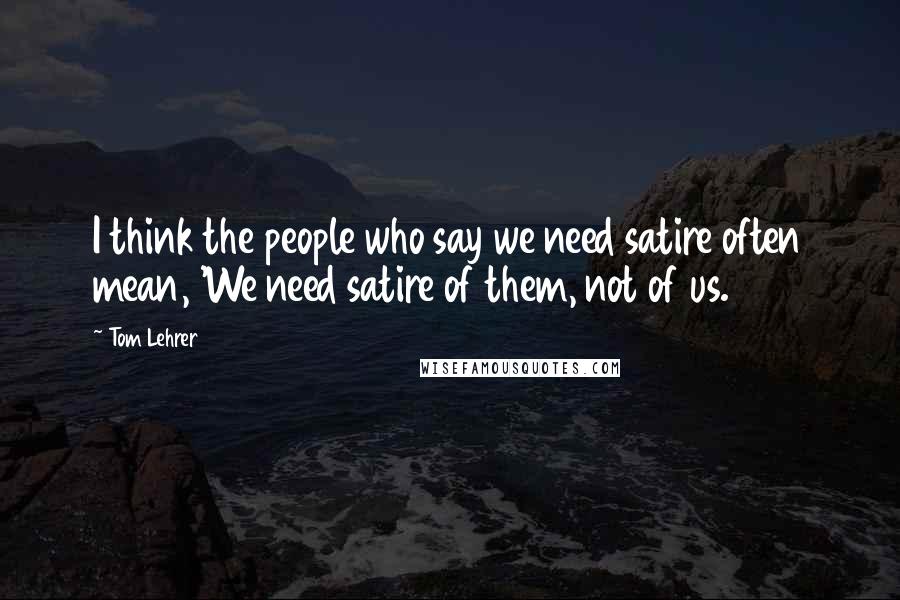 Tom Lehrer Quotes: I think the people who say we need satire often mean, 'We need satire of them, not of us.