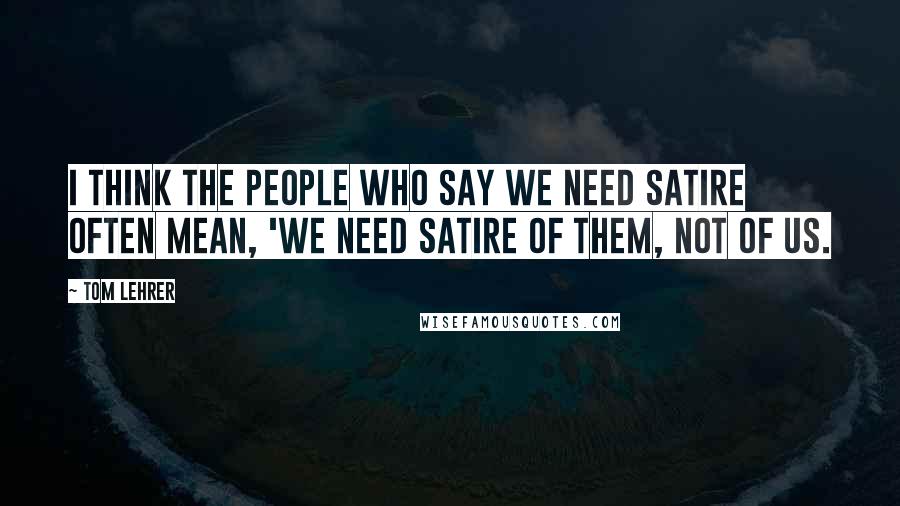 Tom Lehrer Quotes: I think the people who say we need satire often mean, 'We need satire of them, not of us.