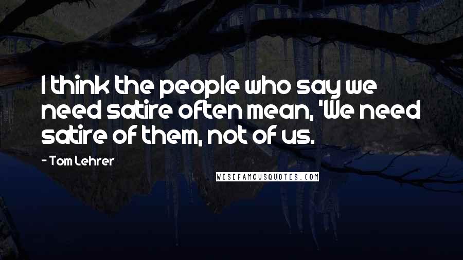 Tom Lehrer Quotes: I think the people who say we need satire often mean, 'We need satire of them, not of us.