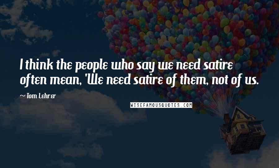 Tom Lehrer Quotes: I think the people who say we need satire often mean, 'We need satire of them, not of us.