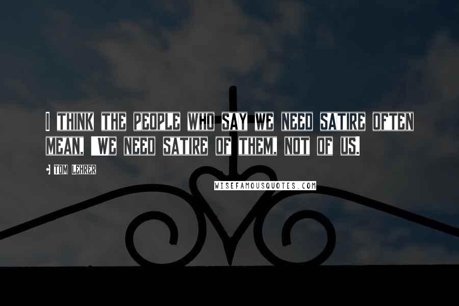 Tom Lehrer Quotes: I think the people who say we need satire often mean, 'We need satire of them, not of us.