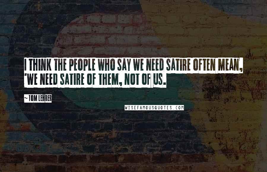 Tom Lehrer Quotes: I think the people who say we need satire often mean, 'We need satire of them, not of us.