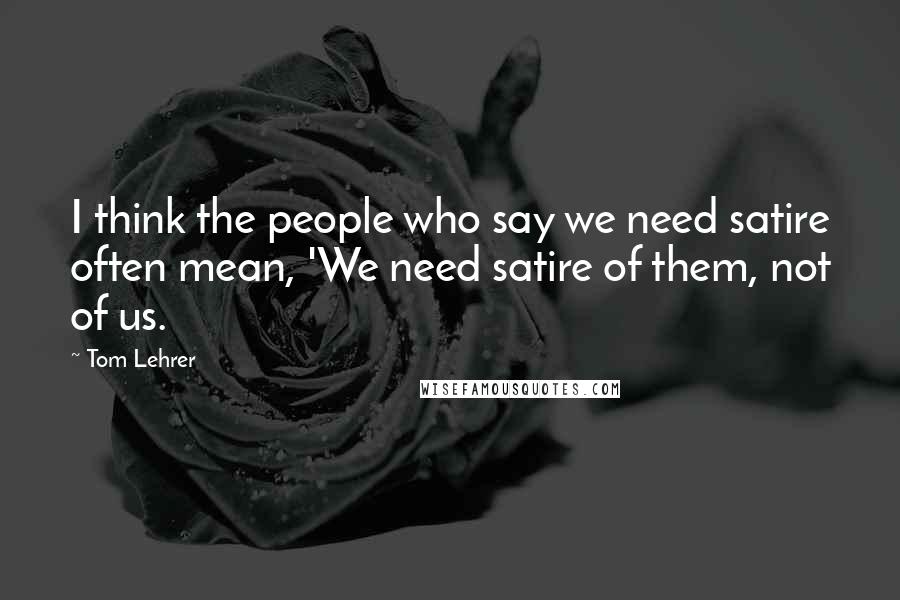Tom Lehrer Quotes: I think the people who say we need satire often mean, 'We need satire of them, not of us.