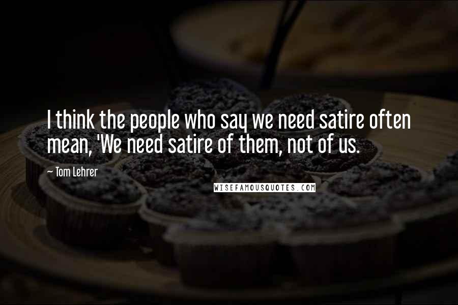 Tom Lehrer Quotes: I think the people who say we need satire often mean, 'We need satire of them, not of us.