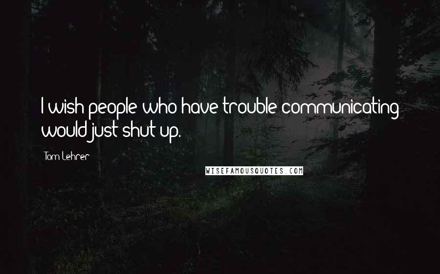 Tom Lehrer Quotes: I wish people who have trouble communicating would just shut up.