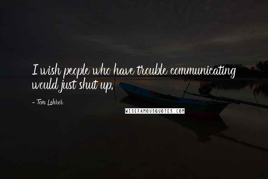 Tom Lehrer Quotes: I wish people who have trouble communicating would just shut up.