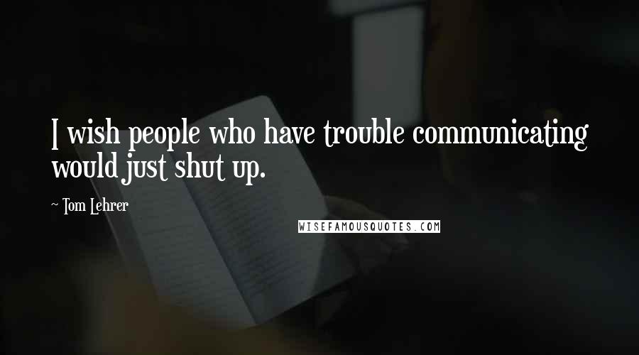 Tom Lehrer Quotes: I wish people who have trouble communicating would just shut up.