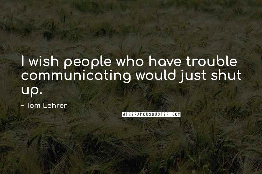 Tom Lehrer Quotes: I wish people who have trouble communicating would just shut up.