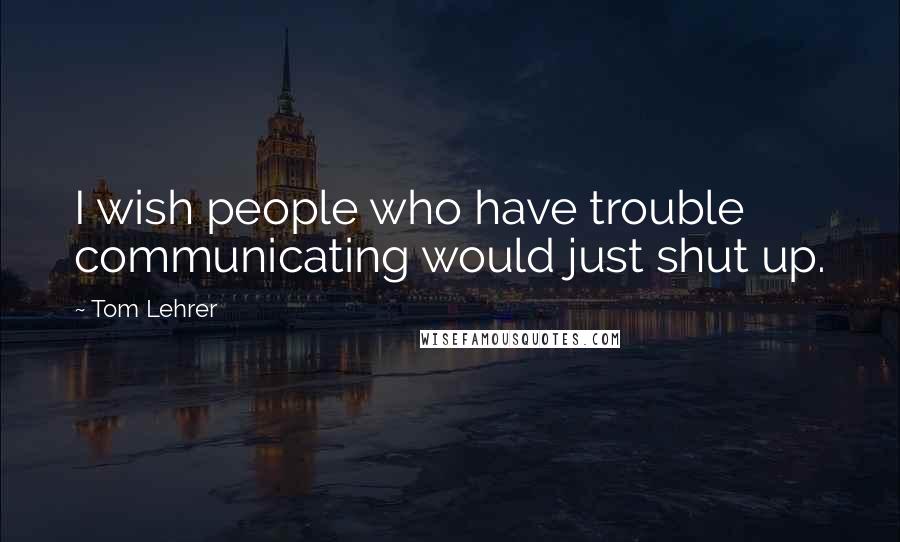 Tom Lehrer Quotes: I wish people who have trouble communicating would just shut up.