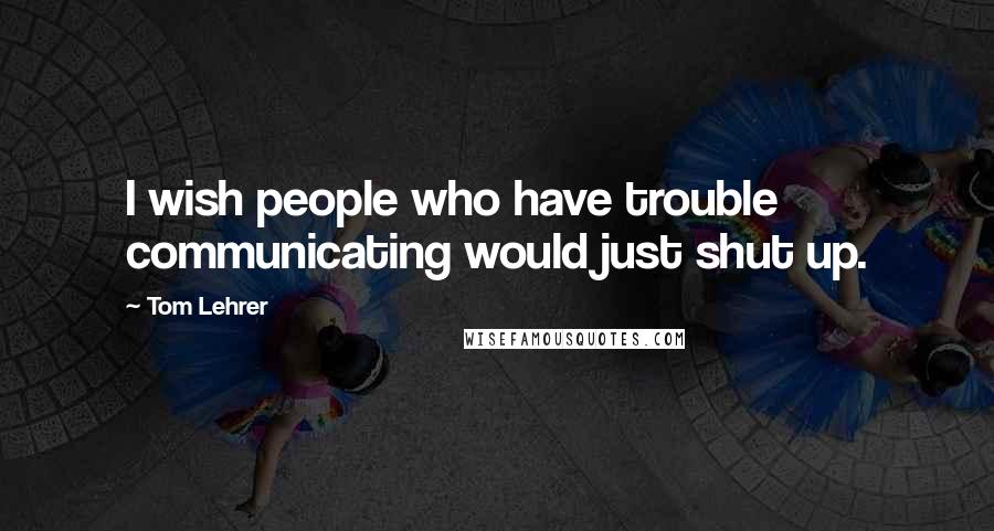 Tom Lehrer Quotes: I wish people who have trouble communicating would just shut up.