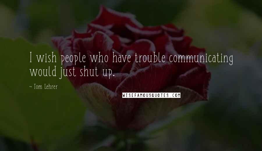 Tom Lehrer Quotes: I wish people who have trouble communicating would just shut up.