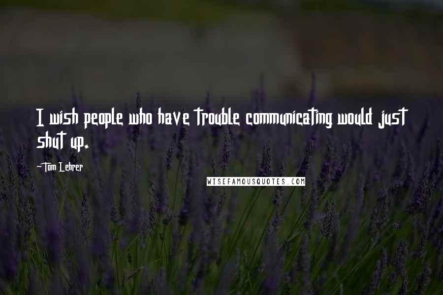 Tom Lehrer Quotes: I wish people who have trouble communicating would just shut up.