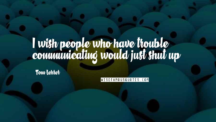 Tom Lehrer Quotes: I wish people who have trouble communicating would just shut up.