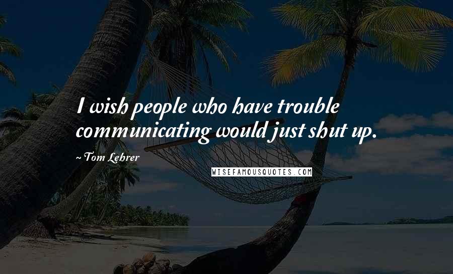 Tom Lehrer Quotes: I wish people who have trouble communicating would just shut up.