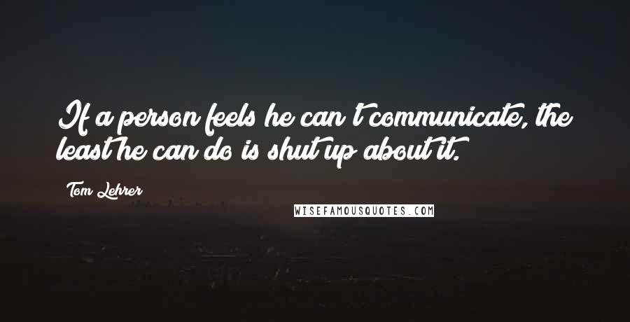 Tom Lehrer Quotes: If a person feels he can't communicate, the least he can do is shut up about it.