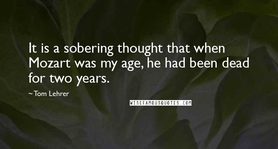 Tom Lehrer Quotes: It is a sobering thought that when Mozart was my age, he had been dead for two years.