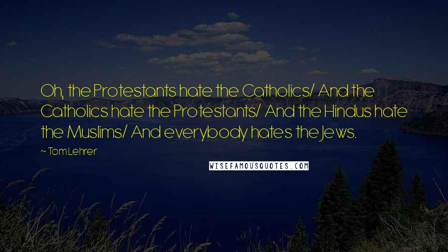 Tom Lehrer Quotes: Oh, the Protestants hate the Catholics/ And the Catholics hate the Protestants/ And the Hindus hate the Muslims/ And everybody hates the Jews.