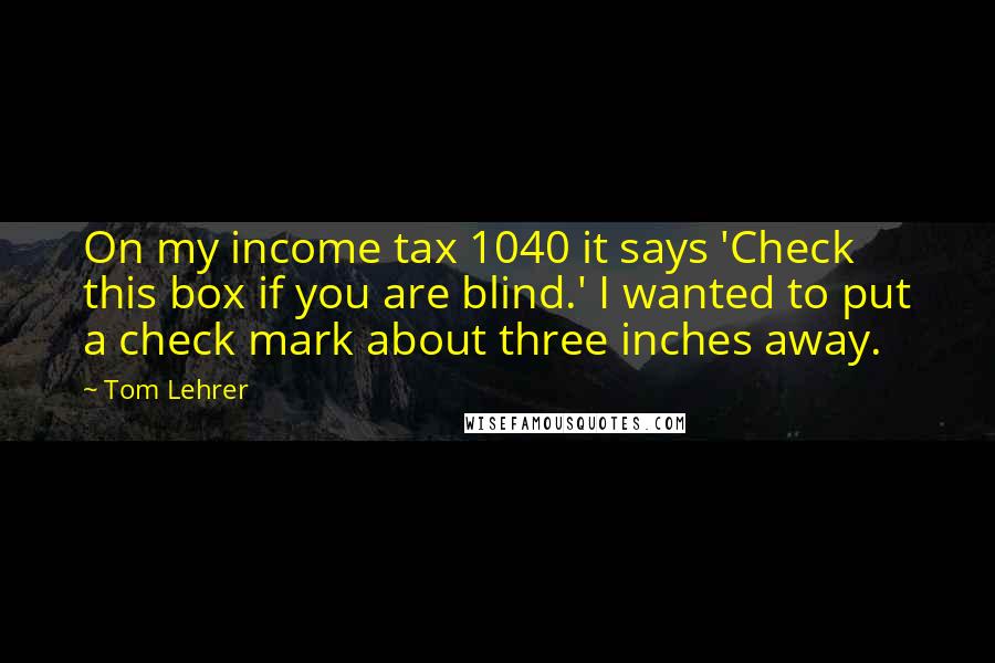 Tom Lehrer Quotes: On my income tax 1040 it says 'Check this box if you are blind.' I wanted to put a check mark about three inches away.