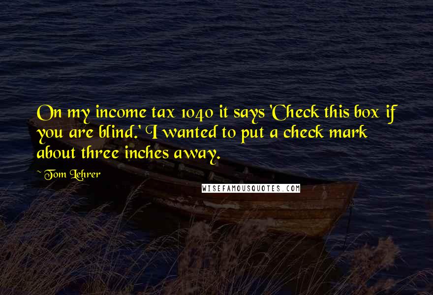 Tom Lehrer Quotes: On my income tax 1040 it says 'Check this box if you are blind.' I wanted to put a check mark about three inches away.