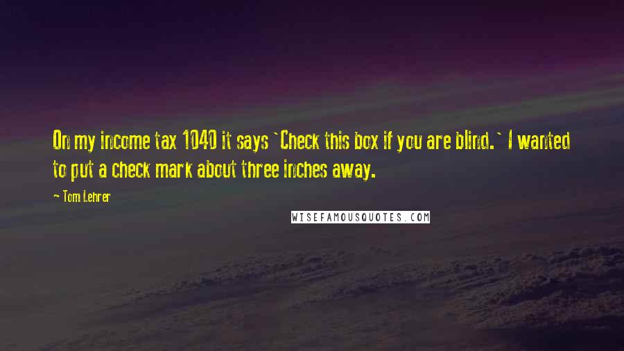 Tom Lehrer Quotes: On my income tax 1040 it says 'Check this box if you are blind.' I wanted to put a check mark about three inches away.