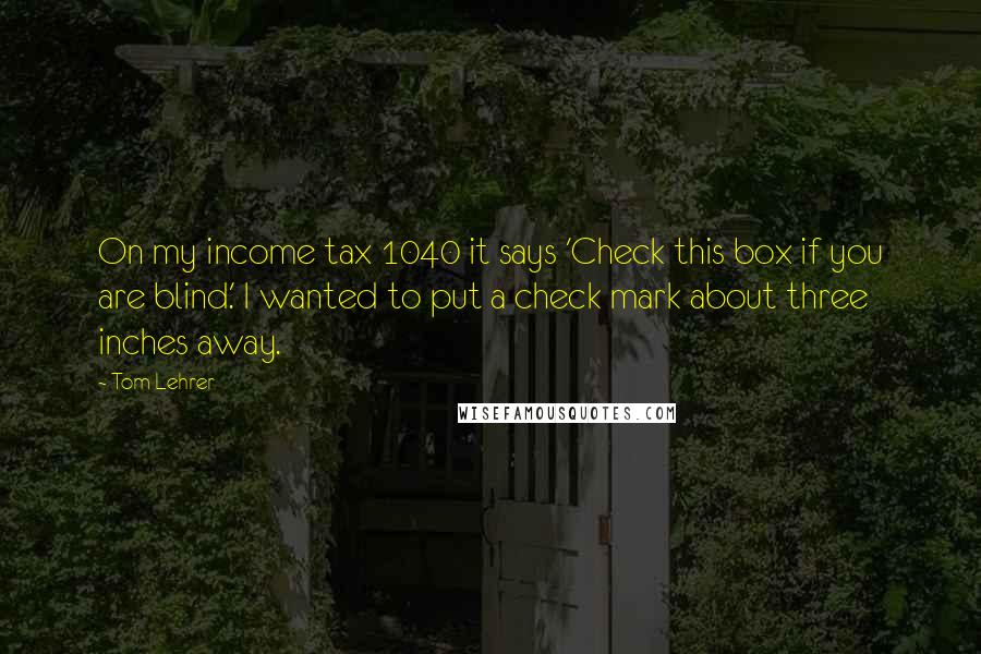 Tom Lehrer Quotes: On my income tax 1040 it says 'Check this box if you are blind.' I wanted to put a check mark about three inches away.