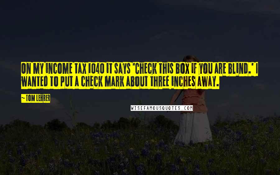 Tom Lehrer Quotes: On my income tax 1040 it says 'Check this box if you are blind.' I wanted to put a check mark about three inches away.