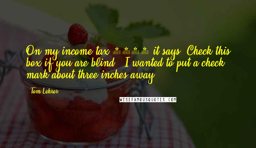 Tom Lehrer Quotes: On my income tax 1040 it says 'Check this box if you are blind.' I wanted to put a check mark about three inches away.