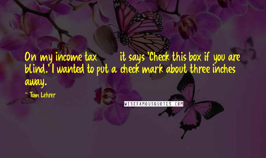 Tom Lehrer Quotes: On my income tax 1040 it says 'Check this box if you are blind.' I wanted to put a check mark about three inches away.