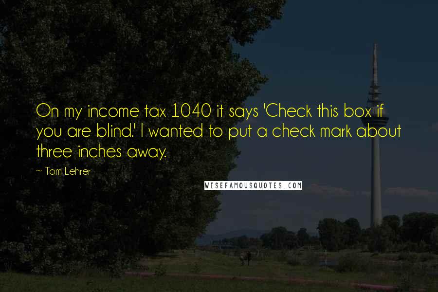 Tom Lehrer Quotes: On my income tax 1040 it says 'Check this box if you are blind.' I wanted to put a check mark about three inches away.