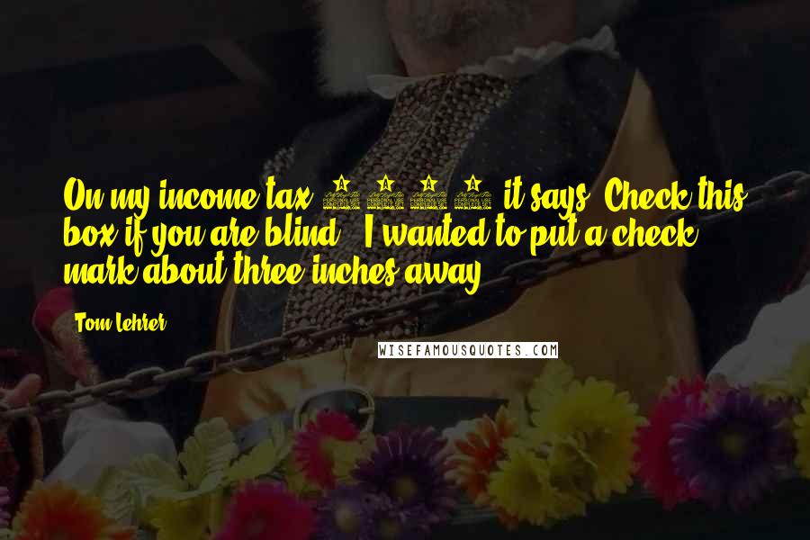 Tom Lehrer Quotes: On my income tax 1040 it says 'Check this box if you are blind.' I wanted to put a check mark about three inches away.