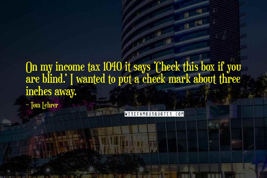 Tom Lehrer Quotes: On my income tax 1040 it says 'Check this box if you are blind.' I wanted to put a check mark about three inches away.