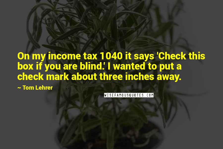 Tom Lehrer Quotes: On my income tax 1040 it says 'Check this box if you are blind.' I wanted to put a check mark about three inches away.