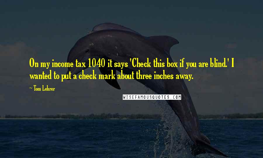 Tom Lehrer Quotes: On my income tax 1040 it says 'Check this box if you are blind.' I wanted to put a check mark about three inches away.