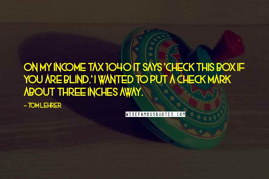 Tom Lehrer Quotes: On my income tax 1040 it says 'Check this box if you are blind.' I wanted to put a check mark about three inches away.