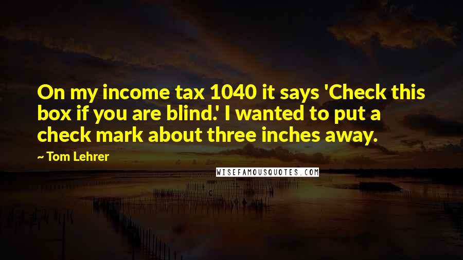 Tom Lehrer Quotes: On my income tax 1040 it says 'Check this box if you are blind.' I wanted to put a check mark about three inches away.