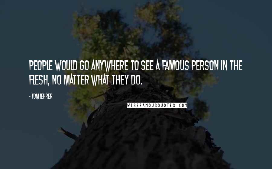 Tom Lehrer Quotes: People would go anywhere to see a famous person in the flesh, no matter what they do.