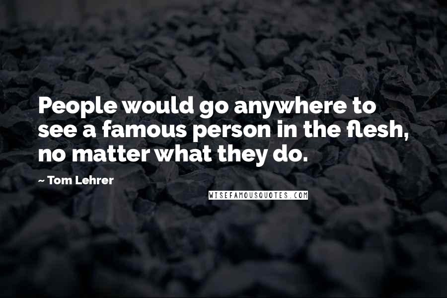 Tom Lehrer Quotes: People would go anywhere to see a famous person in the flesh, no matter what they do.