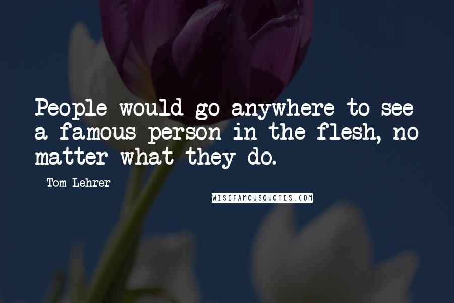 Tom Lehrer Quotes: People would go anywhere to see a famous person in the flesh, no matter what they do.
