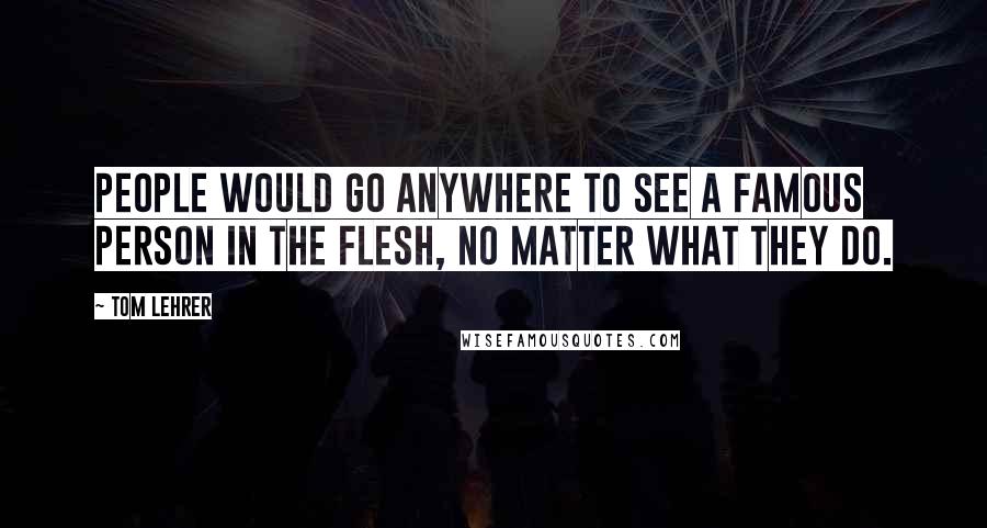 Tom Lehrer Quotes: People would go anywhere to see a famous person in the flesh, no matter what they do.